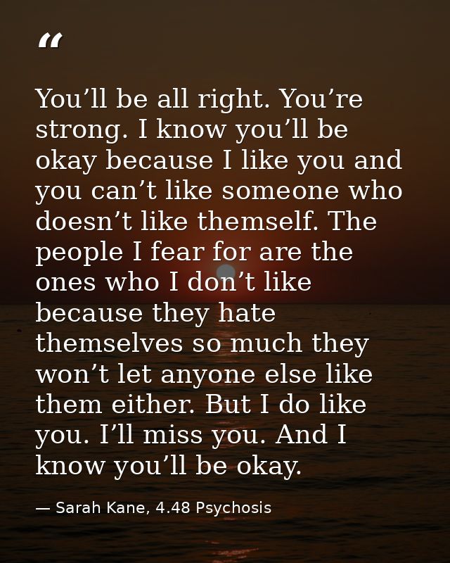 You’ll be all right. You’re strong. I know you’ll be okay because I like you and you can’t like someone who doesn’t like — Sarah Kane, 4.48 Psychosis