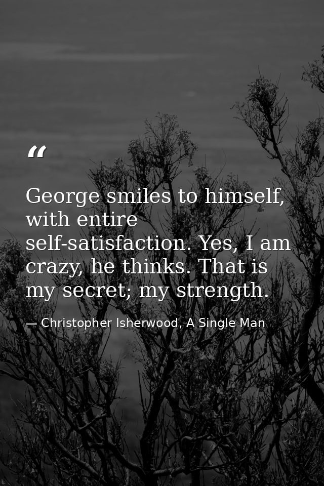 George smiles to himself, with entire self-satisfaction. Yes, I am crazy, he thinks. That is my secret; my strength. — Christopher Isherwood, A Single Man