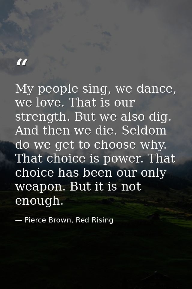 My people sing, we dance, we love. That is our strength. But we also dig. And then we die. Seldom do we get to choose wh — Pierce Brown, Red Rising