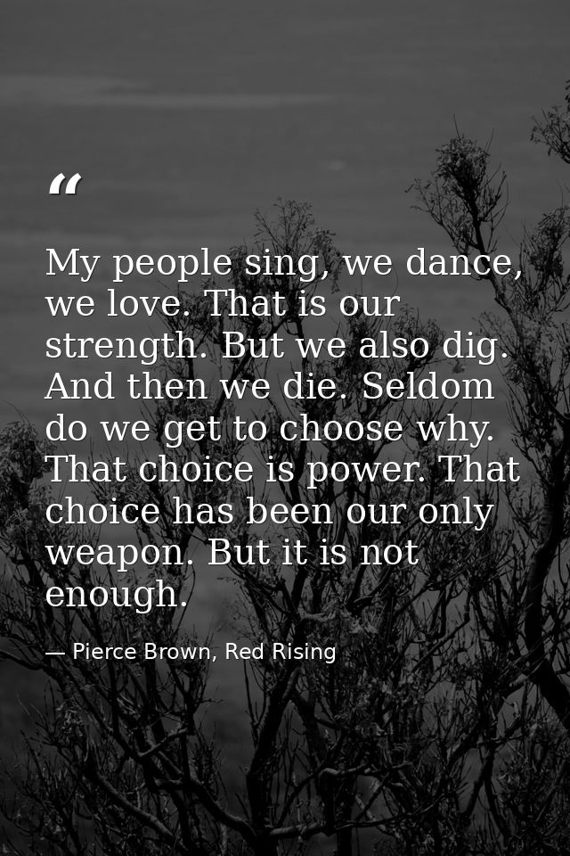 My people sing, we dance, we love. That is our strength. But we also dig. And then we die. Seldom do we get to choose wh — Pierce Brown, Red Rising