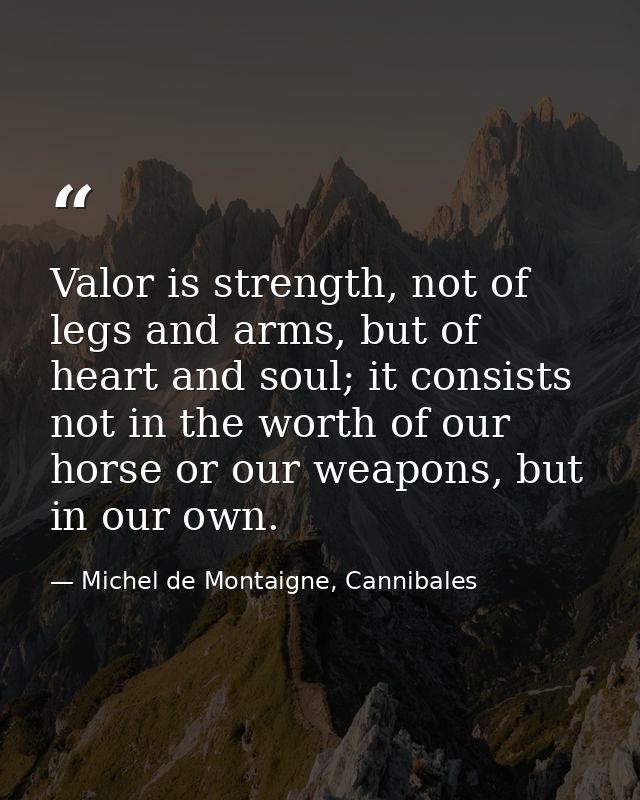 Valor is strength, not of legs and arms, but of heart and soul; it consists not in the worth of our horse or our weapons — Michel de Montaigne, Cannibales