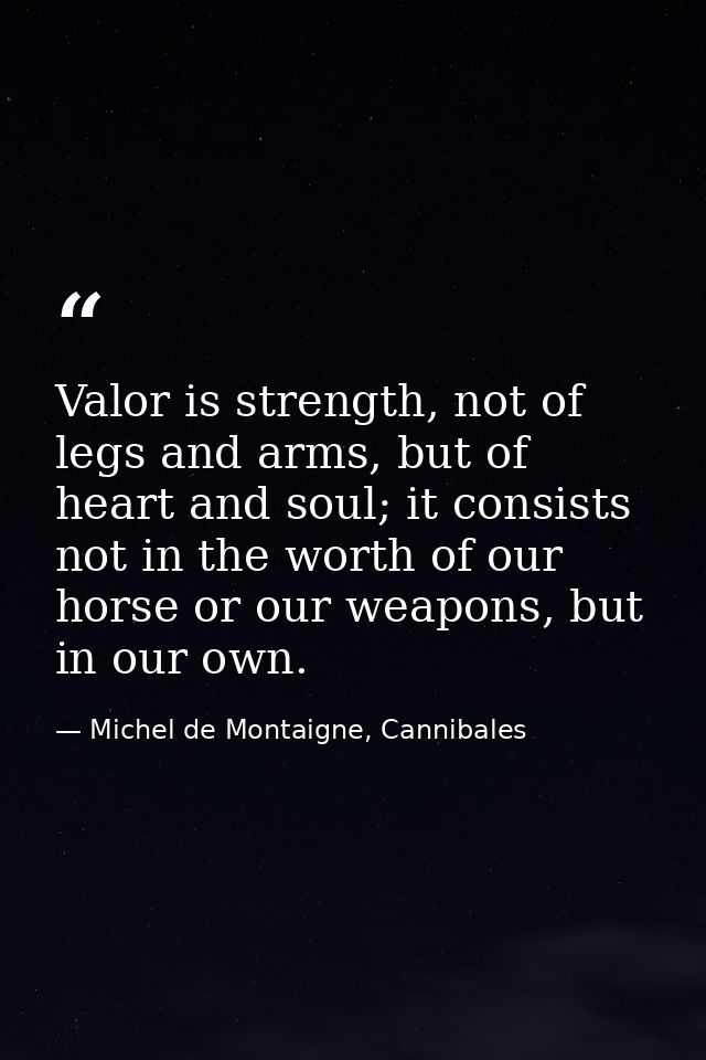 Valor is strength, not of legs and arms, but of heart and soul; it consists not in the worth of our horse or our weapons — Michel de Montaigne, Cannibales