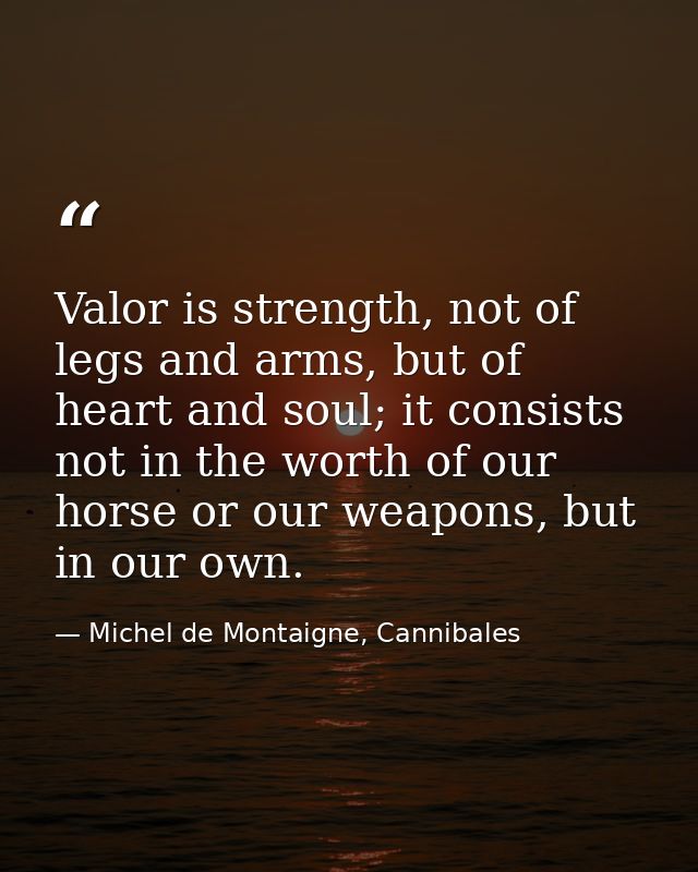 Valor is strength, not of legs and arms, but of heart and soul; it consists not in the worth of our horse or our weapons — Michel de Montaigne, Cannibales