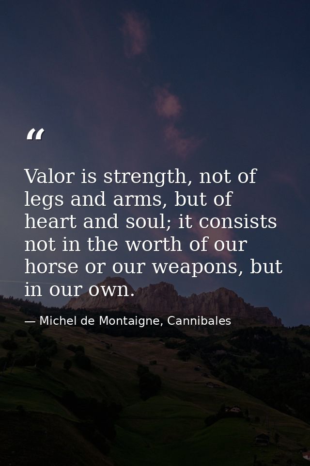 Valor is strength, not of legs and arms, but of heart and soul; it consists not in the worth of our horse or our weapons — Michel de Montaigne, Cannibales