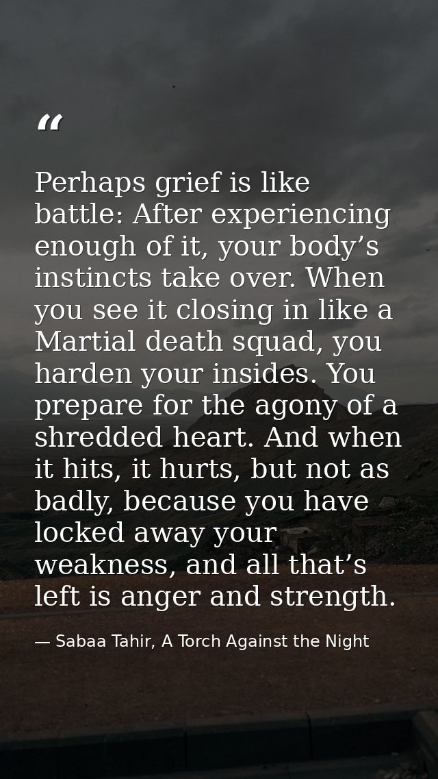 Perhaps grief is like battle: After experiencing enough of it, your body’s instincts take over. When you see it closing  — Sabaa Tahir, A Torch Against the Night