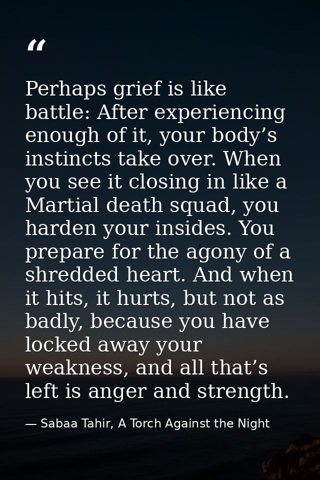 Perhaps grief is like battle: After experiencing enough of it, your body’s instincts take over. When you see it closing  — Sabaa Tahir, A Torch Against the Night