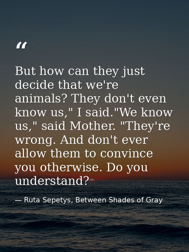But how can they just decide that we're animals? They don't even know us," I said."We know us," said Mother. "They're wr — Ruta Sepetys, Between Shades of Gray