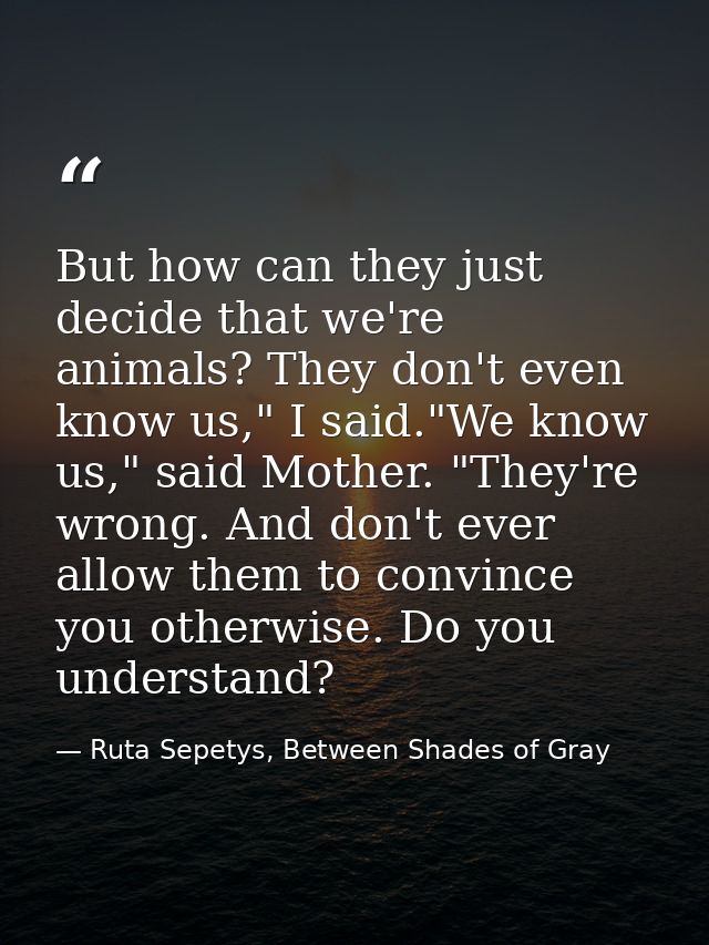 But how can they just decide that we're animals? They don't even know us," I said."We know us," said Mother. "They're wr — Ruta Sepetys, Between Shades of Gray