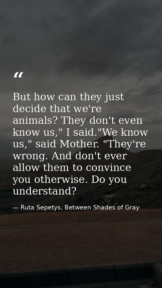 But how can they just decide that we're animals? They don't even know us," I said."We know us," said Mother. "They're wr — Ruta Sepetys, Between Shades of Gray