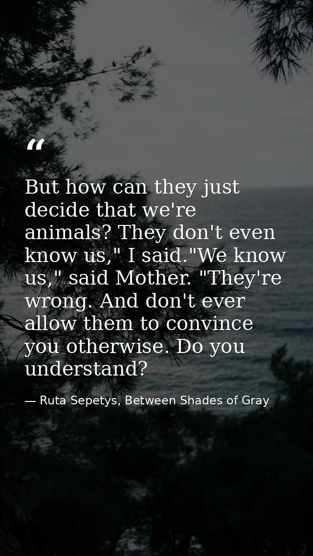 But how can they just decide that we're animals? They don't even know us," I said."We know us," said Mother. "They're wr — Ruta Sepetys, Between Shades of Gray