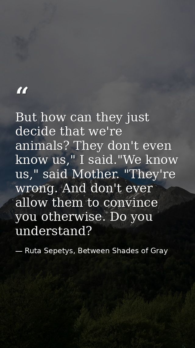 But how can they just decide that we're animals? They don't even know us," I said."We know us," said Mother. "They're wr — Ruta Sepetys, Between Shades of Gray