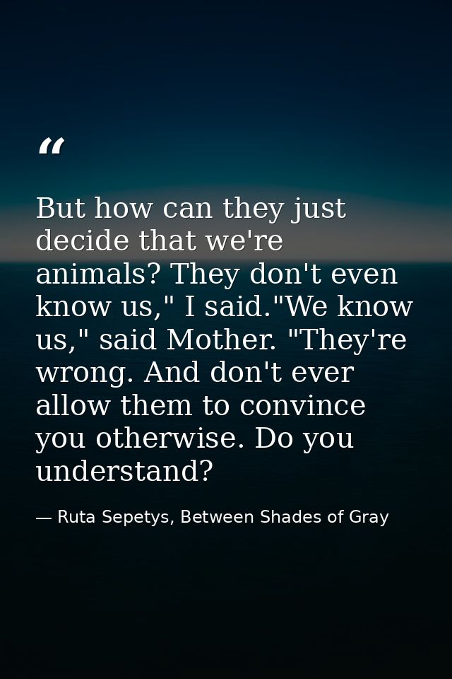 But how can they just decide that we're animals? They don't even know us," I said."We know us," said Mother. "They're wr — Ruta Sepetys, Between Shades of Gray
