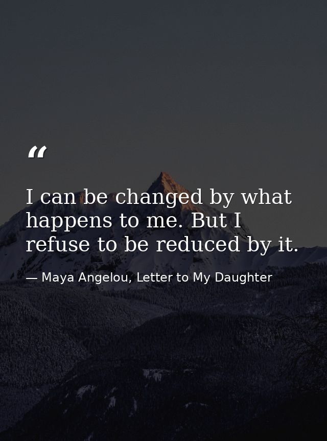 I can be changed by what happens to me. But I refuse to be reduced by it. — Maya Angelou, Letter to My Daughter