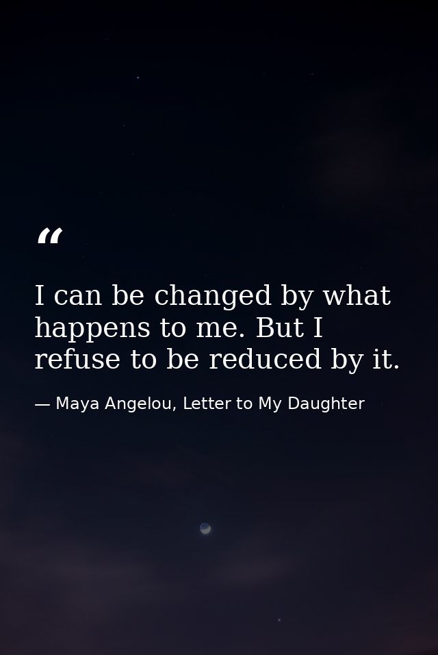 I can be changed by what happens to me. But I refuse to be reduced by it. — Maya Angelou, Letter to My Daughter