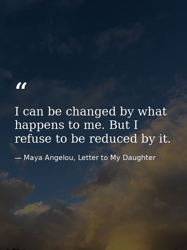 I can be changed by what happens to me. But I refuse to be reduced by it. — Maya Angelou, Letter to My Daughter
