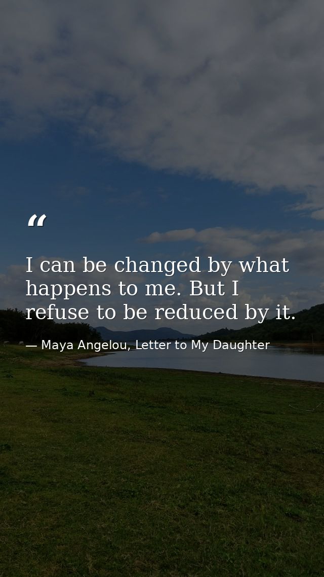 I can be changed by what happens to me. But I refuse to be reduced by it. — Maya Angelou, Letter to My Daughter