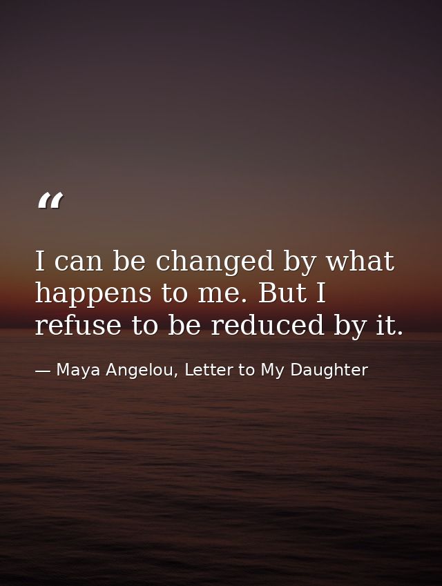 I can be changed by what happens to me. But I refuse to be reduced by it. — Maya Angelou, Letter to My Daughter