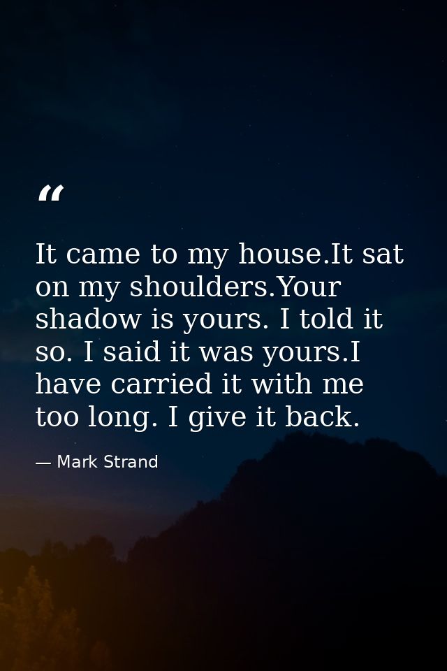 It came to my house.It sat on my shoulders.Your shadow is yours. I told it so. I said it was yours.I have carried it wit — Mark Strand