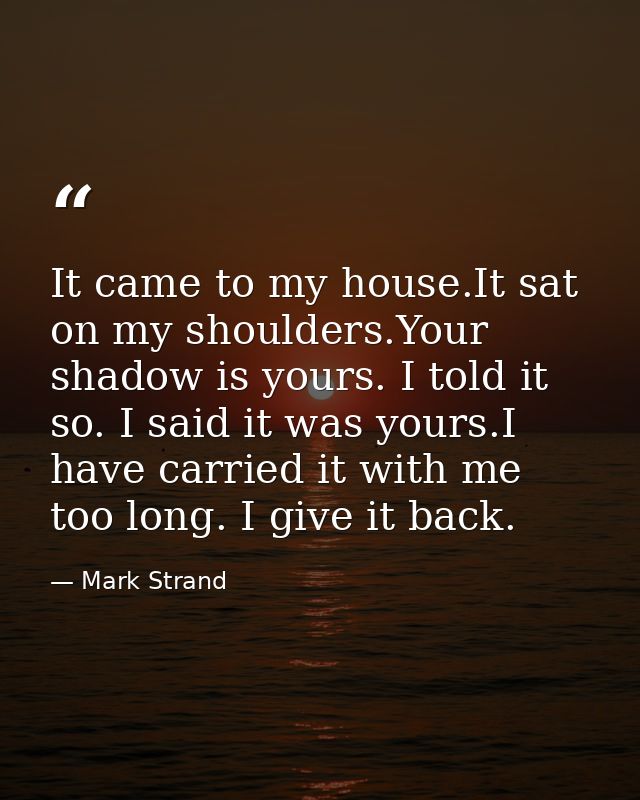 It came to my house.It sat on my shoulders.Your shadow is yours. I told it so. I said it was yours.I have carried it wit — Mark Strand