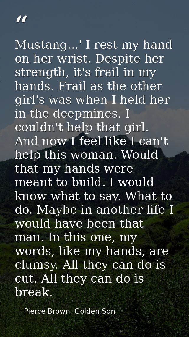 Mustang...' I rest my hand on her wrist. Despite her strength, it's frail in my hands. Frail as the other girl's was whe — Pierce Brown, Golden Son