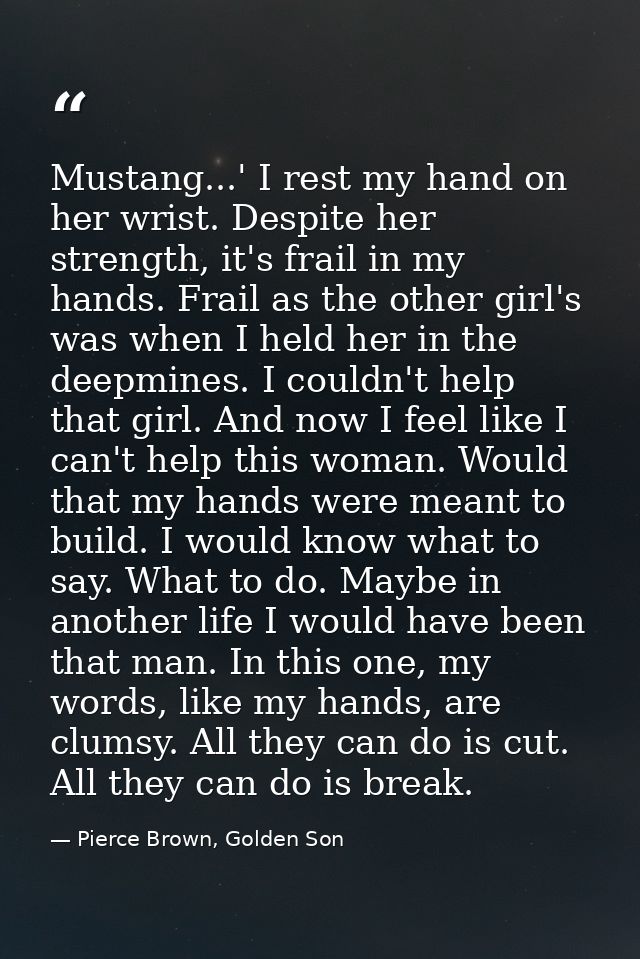 Mustang...' I rest my hand on her wrist. Despite her strength, it's frail in my hands. Frail as the other girl's was whe — Pierce Brown, Golden Son