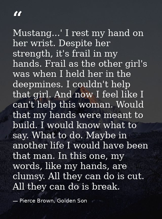 Mustang...' I rest my hand on her wrist. Despite her strength, it's frail in my hands. Frail as the other girl's was whe — Pierce Brown, Golden Son