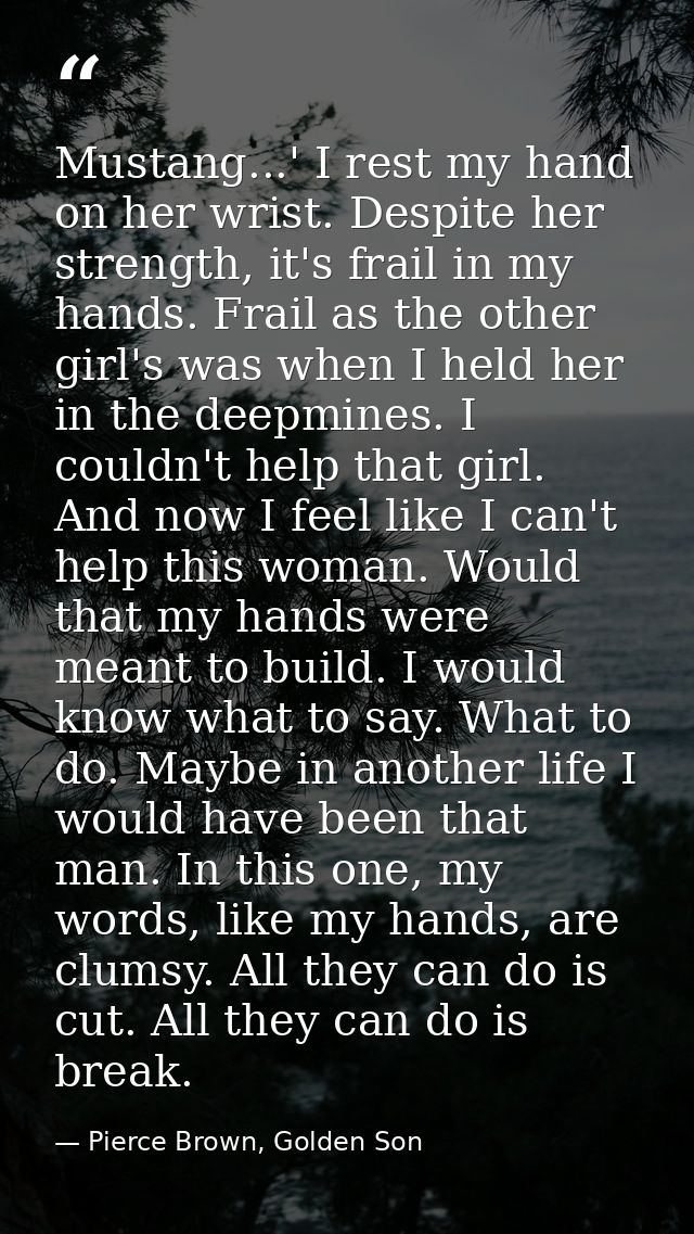 Mustang...' I rest my hand on her wrist. Despite her strength, it's frail in my hands. Frail as the other girl's was whe — Pierce Brown, Golden Son