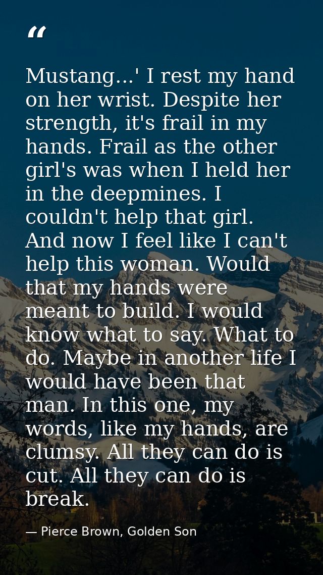 Mustang...' I rest my hand on her wrist. Despite her strength, it's frail in my hands. Frail as the other girl's was whe — Pierce Brown, Golden Son