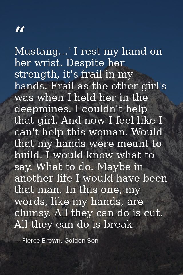 Mustang...' I rest my hand on her wrist. Despite her strength, it's frail in my hands. Frail as the other girl's was whe — Pierce Brown, Golden Son