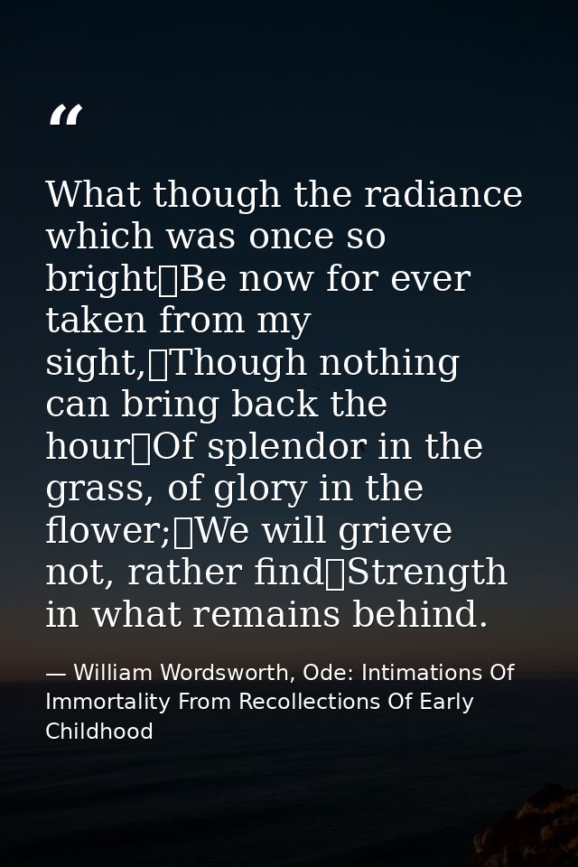What though the radiance which was once so bright	Be now for ever taken from my sight,	Though nothing can bring back the — William Wordsworth, Ode: Intimations Of Immortality From Recollections Of Early Childhood