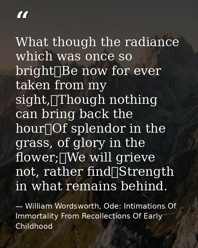 What though the radiance which was once so bright	Be now for ever taken from my sight,	Though nothing can bring back the — William Wordsworth, Ode: Intimations Of Immortality From Recollections Of Early Childhood