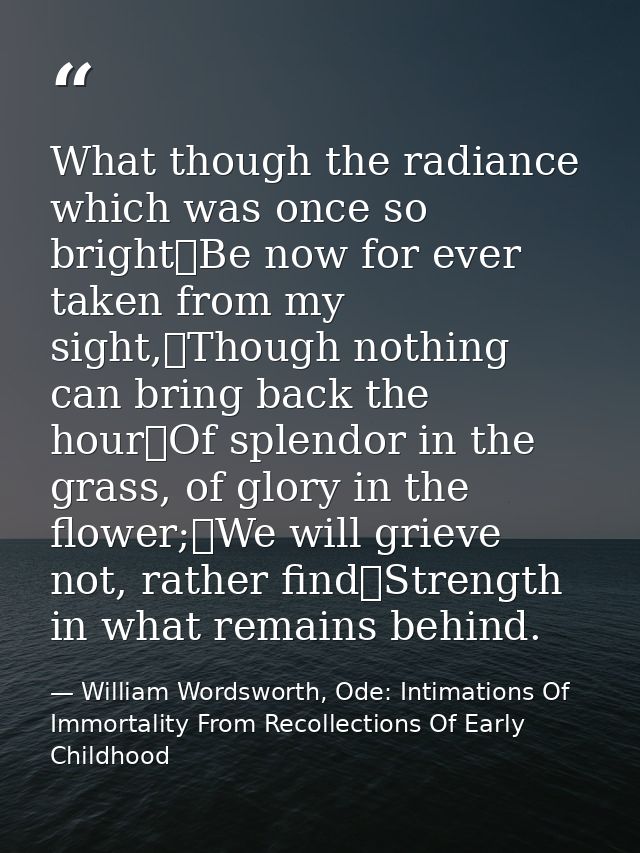 What though the radiance which was once so bright	Be now for ever taken from my sight,	Though nothing can bring back the — William Wordsworth, Ode: Intimations Of Immortality From Recollections Of Early Childhood