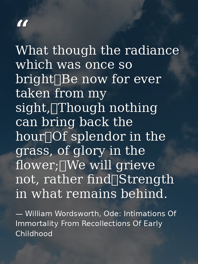 What though the radiance which was once so bright	Be now for ever taken from my sight,	Though nothing can bring back the — William Wordsworth, Ode: Intimations Of Immortality From Recollections Of Early Childhood