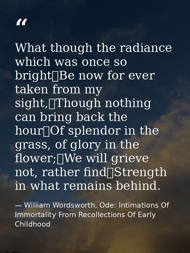 What though the radiance which was once so bright	Be now for ever taken from my sight,	Though nothing can bring back the — William Wordsworth, Ode: Intimations Of Immortality From Recollections Of Early Childhood