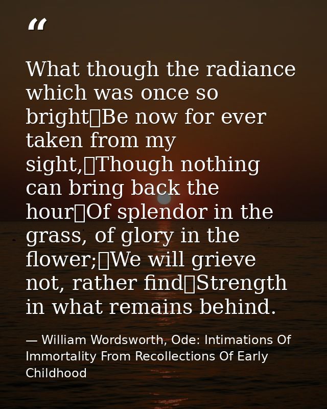 What though the radiance which was once so bright	Be now for ever taken from my sight,	Though nothing can bring back the — William Wordsworth, Ode: Intimations Of Immortality From Recollections Of Early Childhood