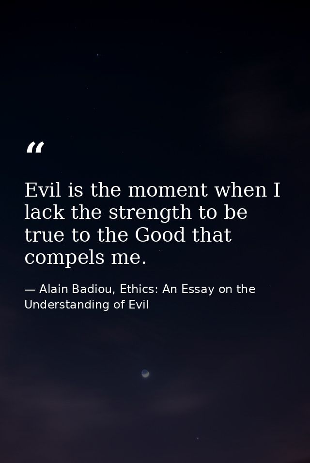 Evil is the moment when I lack the strength to be true to the Good that compels me. — Alain Badiou, Ethics: An Essay on the Understanding of Evil