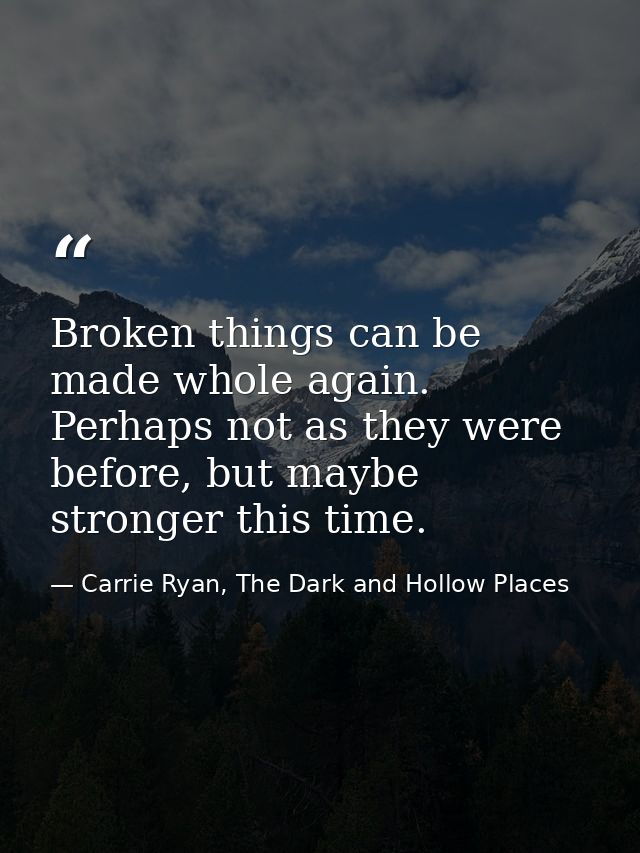 Broken things can be made whole again. Perhaps not as they were before, but maybe stronger this time. — Carrie Ryan, The Dark and Hollow Places
