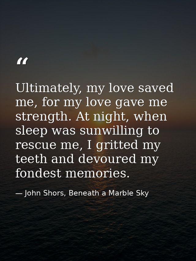 Ultimately, my love saved me, for my love gave me strength. At night, when sleep was sunwilling to rescue me, I gritted  — John Shors, Beneath a Marble Sky