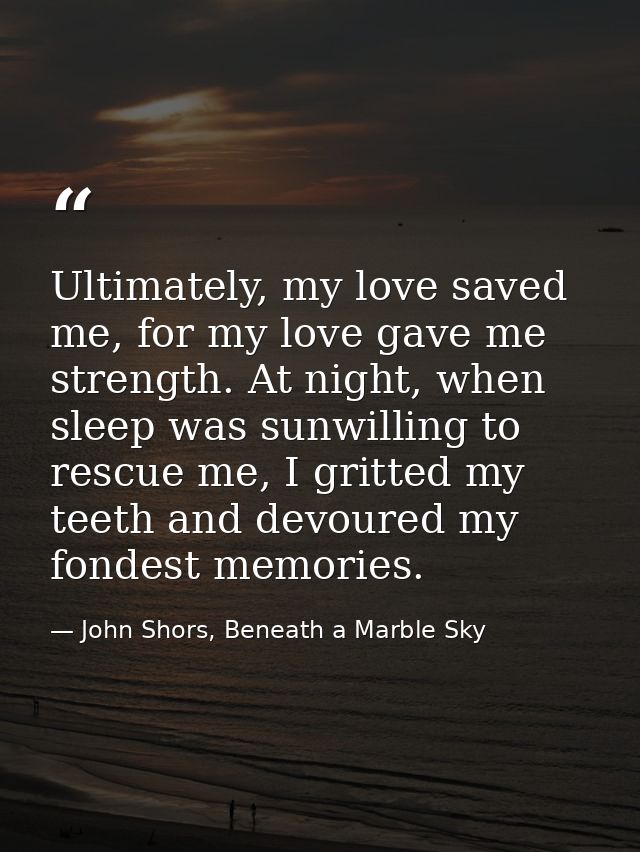 Ultimately, my love saved me, for my love gave me strength. At night, when sleep was sunwilling to rescue me, I gritted  — John Shors, Beneath a Marble Sky