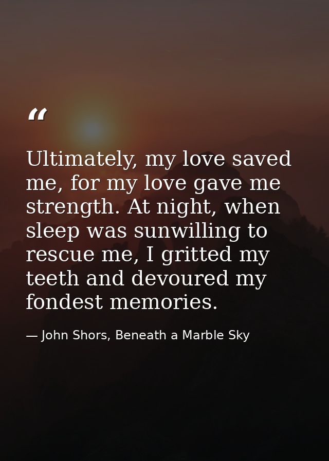 Ultimately, my love saved me, for my love gave me strength. At night, when sleep was sunwilling to rescue me, I gritted  — John Shors, Beneath a Marble Sky