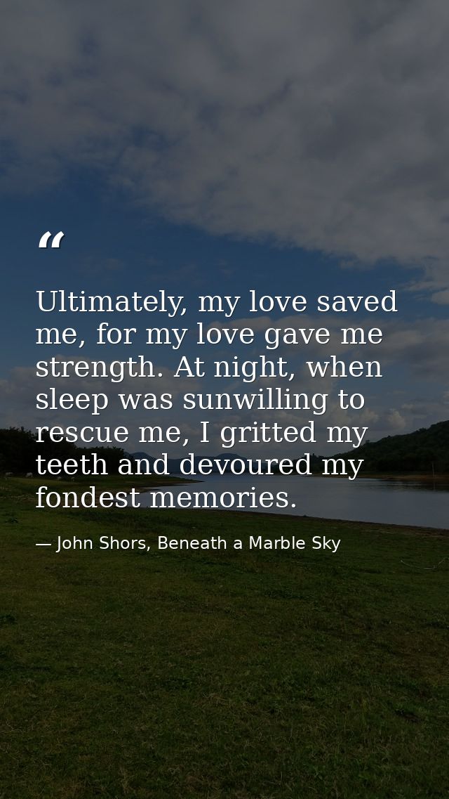 Ultimately, my love saved me, for my love gave me strength. At night, when sleep was sunwilling to rescue me, I gritted  — John Shors, Beneath a Marble Sky
