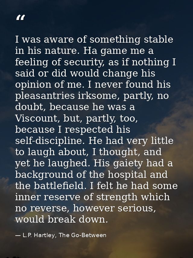 I was aware of something stable in his nature. Ha game me a feeling of security, as if nothing I said or did would chang — L.P. Hartley, The Go-Between
