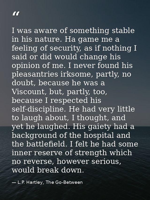 I was aware of something stable in his nature. Ha game me a feeling of security, as if nothing I said or did would chang — L.P. Hartley, The Go-Between