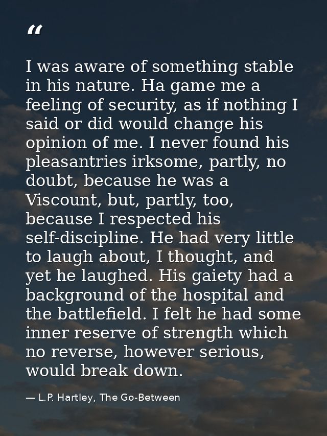 I was aware of something stable in his nature. Ha game me a feeling of security, as if nothing I said or did would chang — L.P. Hartley, The Go-Between