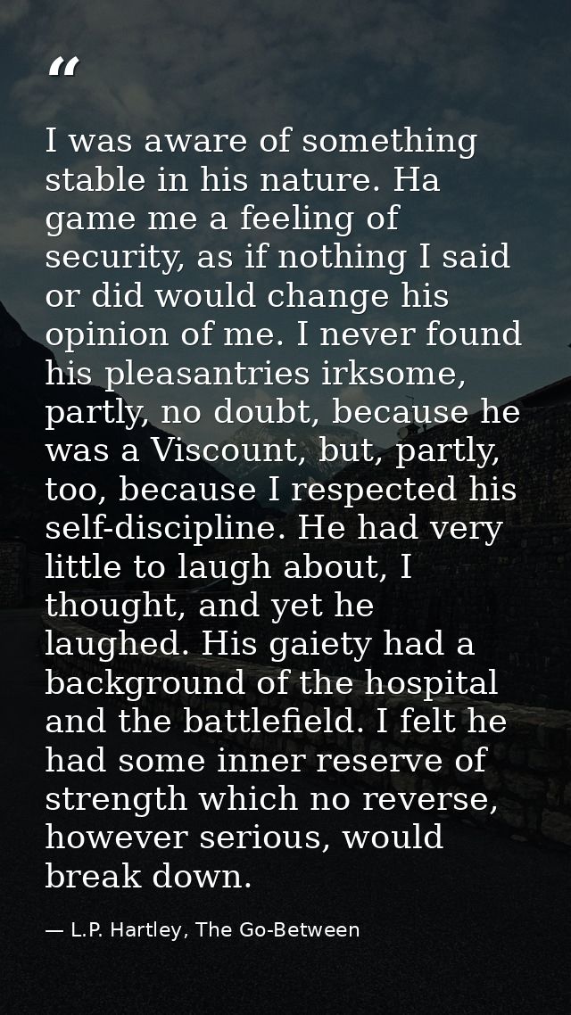 I was aware of something stable in his nature. Ha game me a feeling of security, as if nothing I said or did would chang — L.P. Hartley, The Go-Between
