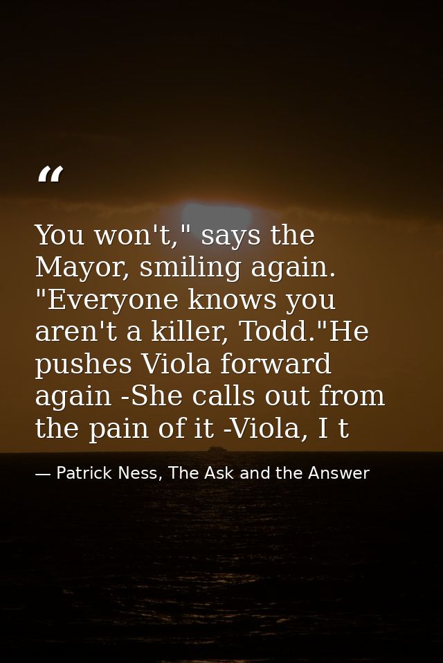 You won't," says the Mayor, smiling again. "Everyone knows you aren't a killer, Todd."He pushes Viola forward again -She — Patrick Ness, The Ask and the Answer
