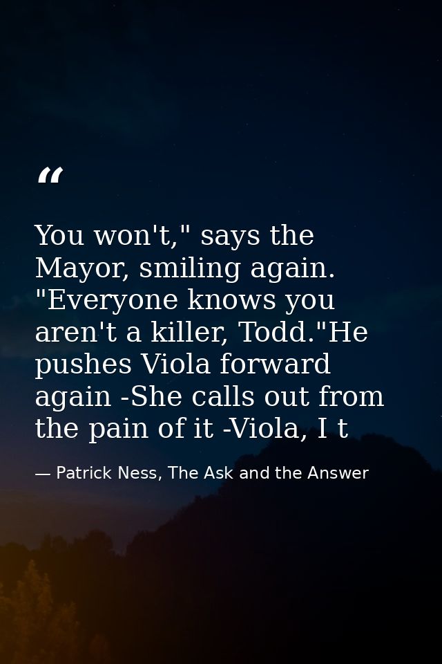 You won't," says the Mayor, smiling again. "Everyone knows you aren't a killer, Todd."He pushes Viola forward again -She — Patrick Ness, The Ask and the Answer