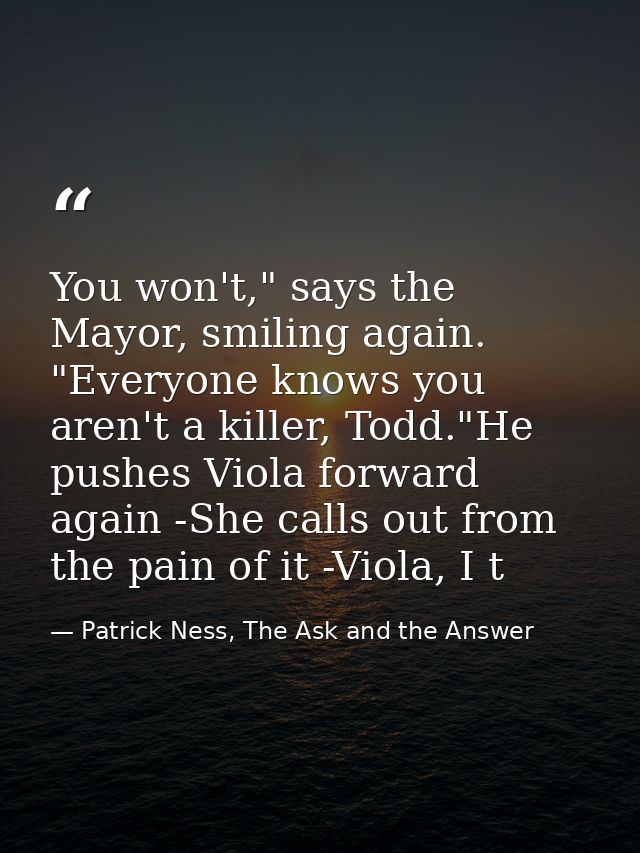 You won't," says the Mayor, smiling again. "Everyone knows you aren't a killer, Todd."He pushes Viola forward again -She — Patrick Ness, The Ask and the Answer