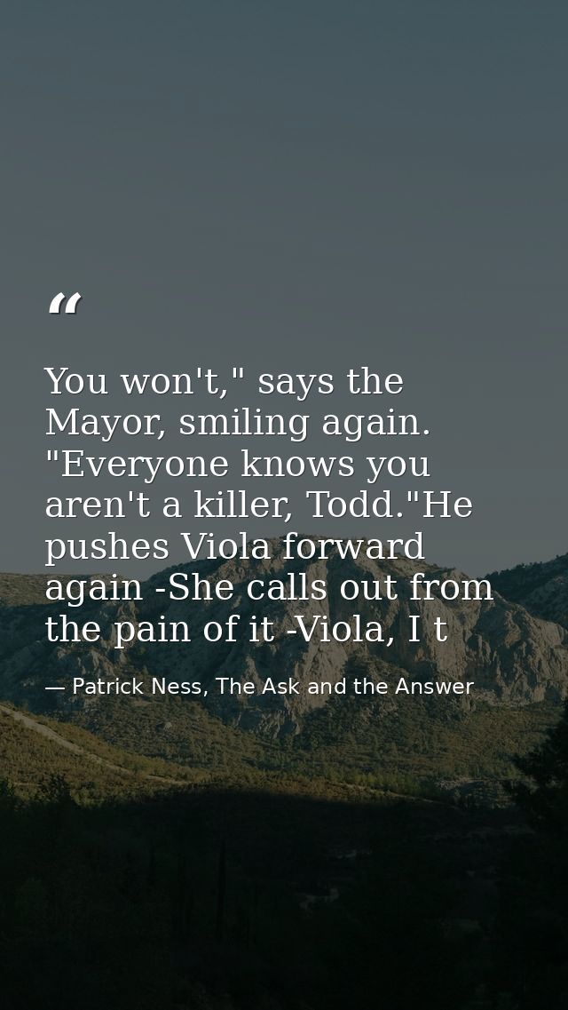 You won't," says the Mayor, smiling again. "Everyone knows you aren't a killer, Todd."He pushes Viola forward again -She — Patrick Ness, The Ask and the Answer