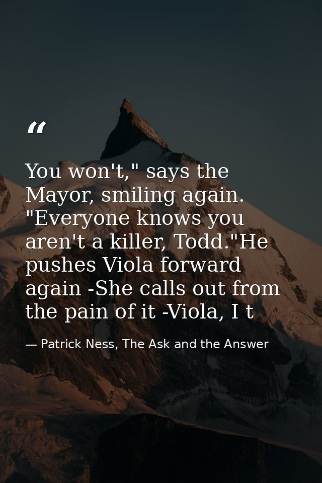 You won't," says the Mayor, smiling again. "Everyone knows you aren't a killer, Todd."He pushes Viola forward again -She — Patrick Ness, The Ask and the Answer